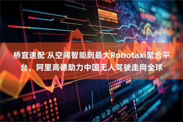 桥宜速配 从空间智能到最大Robotaxi聚合平台，阿里高德助力中国无人驾驶走向全球