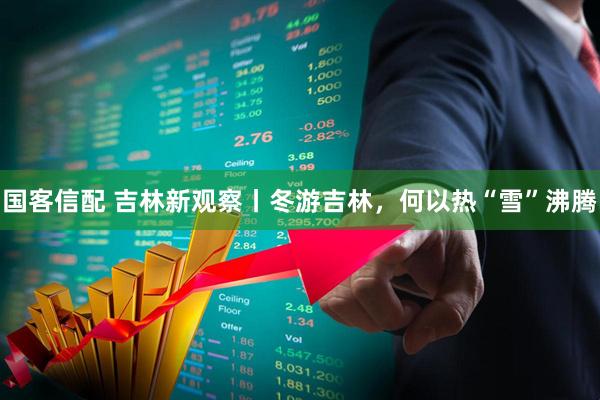 国客信配 吉林新观察丨冬游吉林，何以热“雪”沸腾