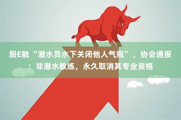 股E融 “潜水员水下关闭他人气瓶” ，协会通报：非潜水教练，永久取消其专业资格