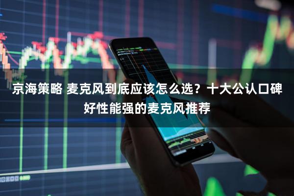 京海策略 麦克风到底应该怎么选？十大公认口碑好性能强的麦克风推荐