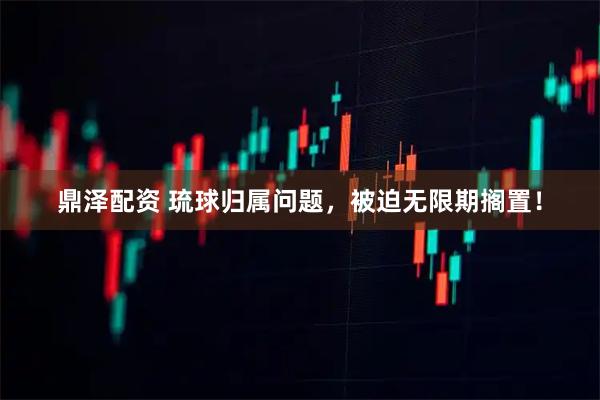 鼎泽配资 琉球归属问题，被迫无限期搁置！