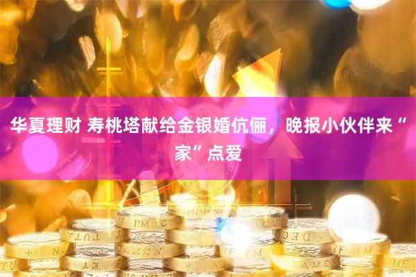 华夏理财 寿桃塔献给金银婚伉俪，晚报小伙伴来“家”点爱