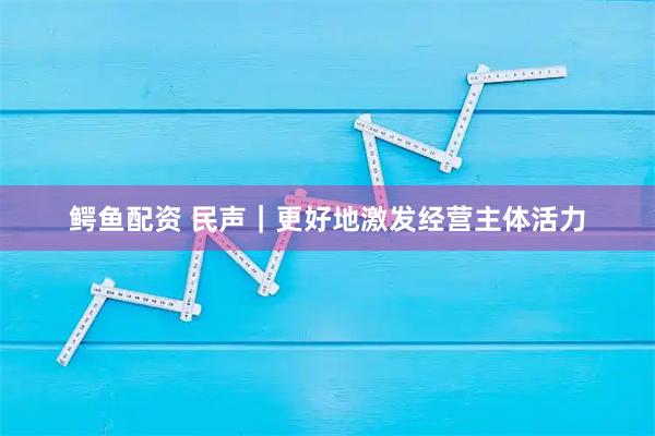 鳄鱼配资 民声｜更好地激发经营主体活力