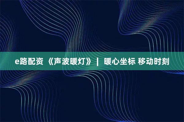 e路配资 《声波暖灯》∣ 暖心坐标 移动时刻