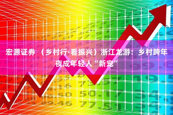 宏源证券 （乡村行·看振兴）浙江龙游：乡村跨年夜成年轻人“新宠”