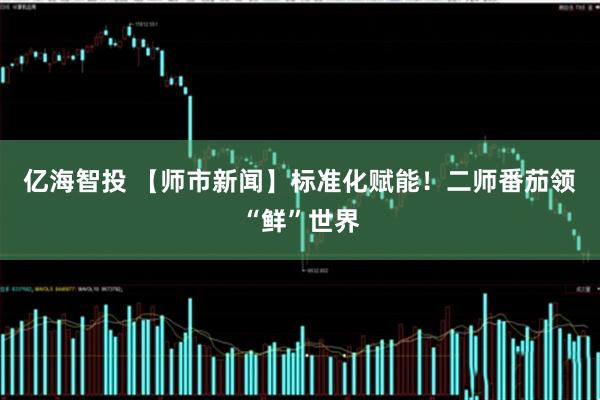 亿海智投 【师市新闻】标准化赋能！二师番茄领“鲜”世界