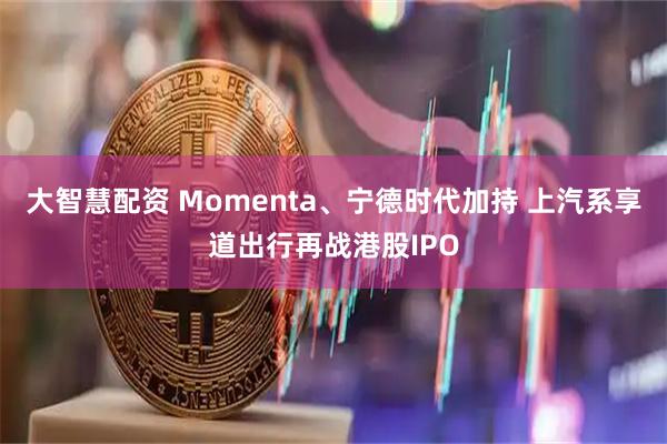 大智慧配资 Momenta、宁德时代加持 上汽系享道出行再战港股IPO