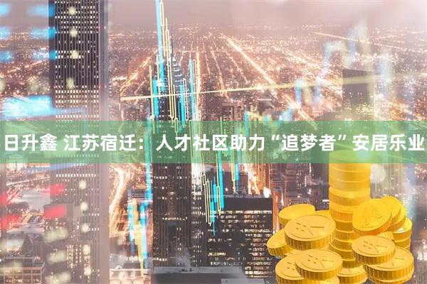 日升鑫 江苏宿迁：人才社区助力“追梦者”安居乐业