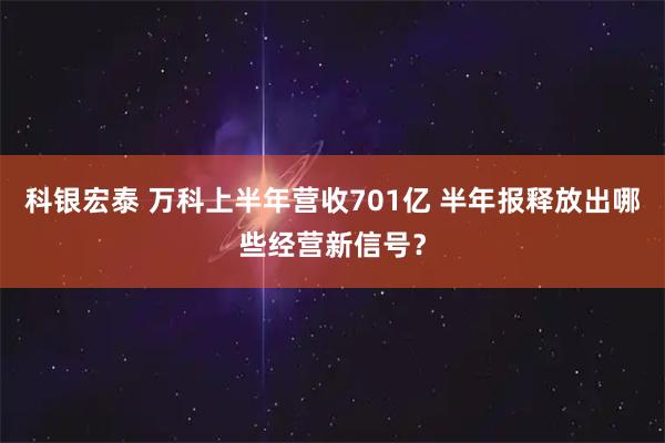 科银宏泰 万科上半年营收701亿 半年报释放出哪些经营新信号？