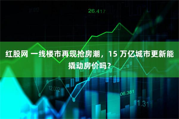 红股网 一线楼市再现抢房潮，15 万亿城市更新能撬动房价吗？