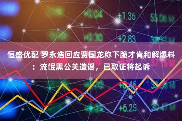 恒盛优配 罗永浩回应贾国龙称下跪才肯和解爆料：流氓黑公关造谣，已取证将起诉