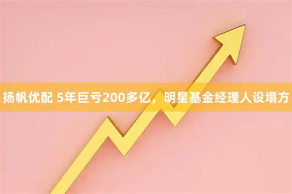 扬帆优配 5年巨亏200多亿，明星基金经理人设塌方